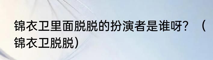 锦衣卫里面脱脱的扮演者是谁呀？（锦衣卫脱脱）