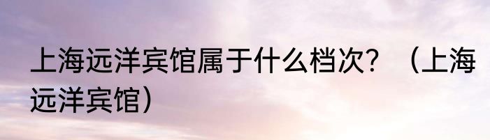 上海远洋宾馆属于什么档次？（上海远洋宾馆）