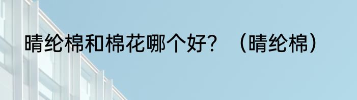 晴纶棉和棉花哪个好？（晴纶棉）