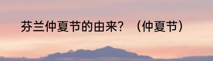 芬兰仲夏节的由来？（仲夏节）