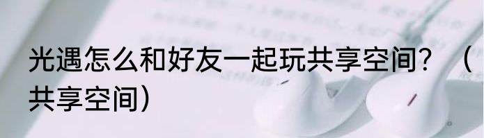 光遇怎么和好友一起玩共享空间？（共享空间）