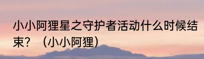 小小阿狸星之守护者活动什么时候结束？（小小阿狸）