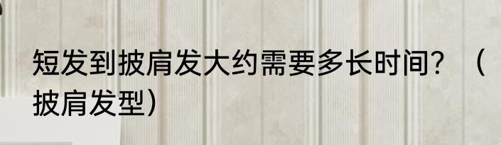 短发到披肩发大约需要多长时间？（披肩发型）