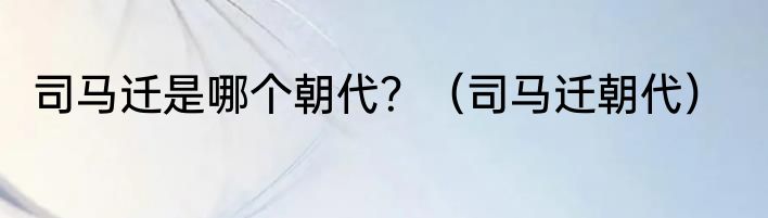 司马迁是哪个朝代？（司马迁朝代）