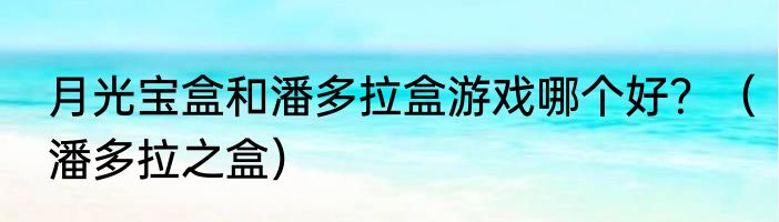 月光宝盒和潘多拉盒游戏哪个好？（潘多拉之盒）