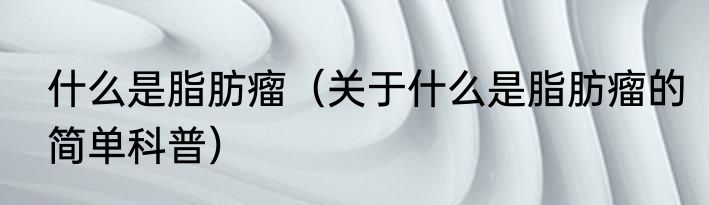 什么是脂肪瘤（关于什么是脂肪瘤的简单科普）