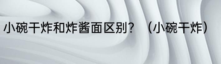 小碗干炸和炸酱面区别？（小碗干炸）