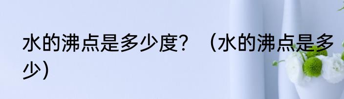 水的沸点是多少度？（水的沸点是多少）