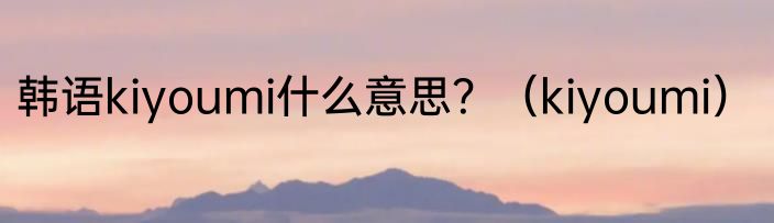 韩语kiyoumi什么意思？（kiyoumi）