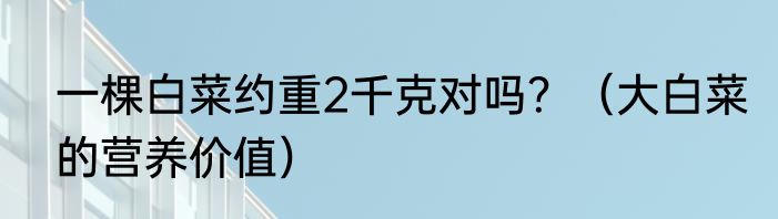一棵白菜约重2千克对吗？（大白菜的营养价值）