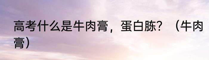 高考什么是牛肉膏，蛋白胨？（牛肉膏）