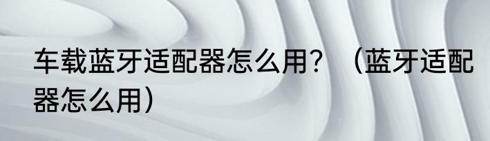 车载蓝牙适配器怎么用？（蓝牙适配器怎么用）