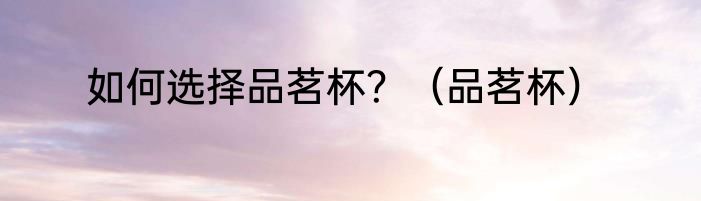 如何选择品茗杯？（品茗杯）