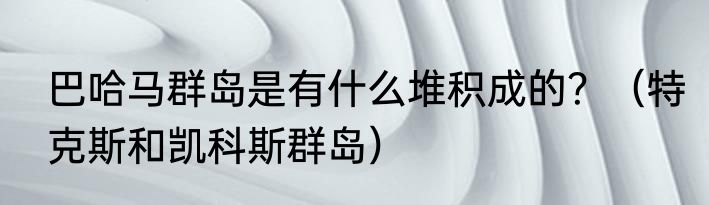 巴哈马群岛是有什么堆积成的？（特克斯和凯科斯群岛）