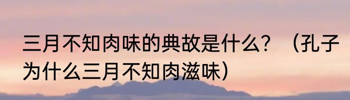 三月不知肉味的典故是什么？（孔子为什么三月不知肉滋味）