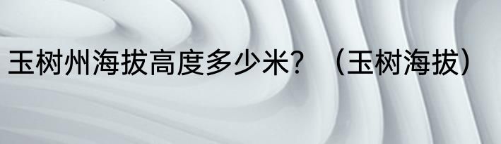 玉树州海拔高度多少米？（玉树海拔）