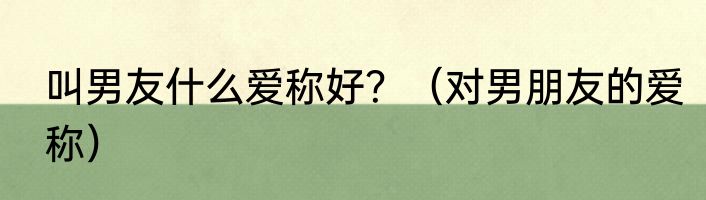 叫男友什么爱称好？（对男朋友的爱称）
