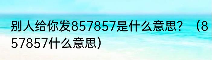 别人给你发857857是什么意思？（857857什么意思）