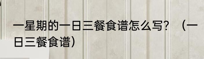 一星期的一日三餐食谱怎么写？（一日三餐食谱）
