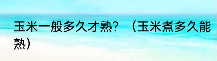 玉米一般多久才熟？（玉米煮多久能熟）