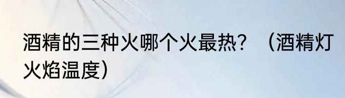 酒精的三种火哪个火最热？（酒精灯火焰温度）