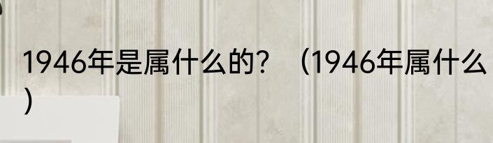 1946年是属什么的？（1946年属什么）