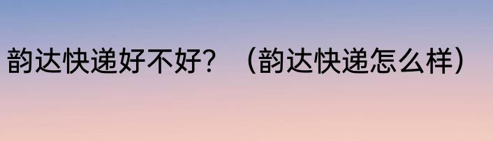 韵达快递好不好？（韵达快递怎么样）