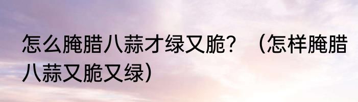 怎么腌腊八蒜才绿又脆？（怎样腌腊八蒜又脆又绿）