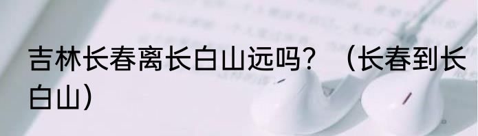 吉林长春离长白山远吗？（长春到长白山）