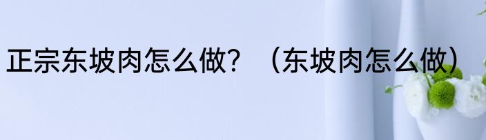 正宗东坡肉怎么做？（东坡肉怎么做）