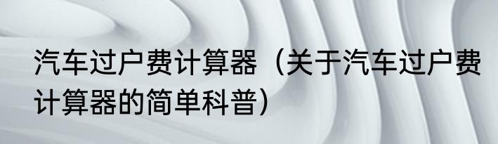 汽车过户费计算器（关于汽车过户费计算器的简单科普）