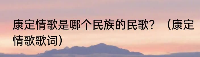 康定情歌是哪个民族的民歌？（康定情歌歌词）