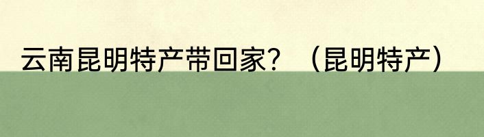 云南昆明特产带回家？（昆明特产）