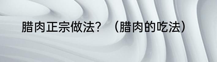 腊肉正宗做法？（腊肉的吃法）