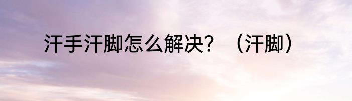 汗手汗脚怎么解决？（汗脚）