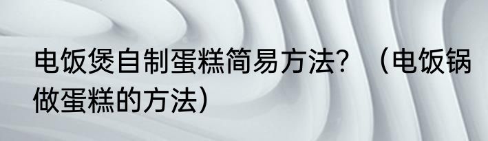 电饭煲自制蛋糕简易方法？（电饭锅做蛋糕的方法）