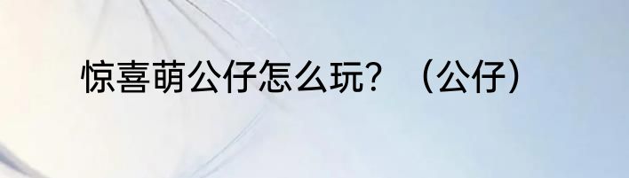 惊喜萌公仔怎么玩？（公仔）