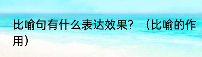 比喻句有什么表达效果？（比喻的作用）