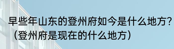 早些年山东的登州府如今是什么地方？（登州府是现在的什么地方）