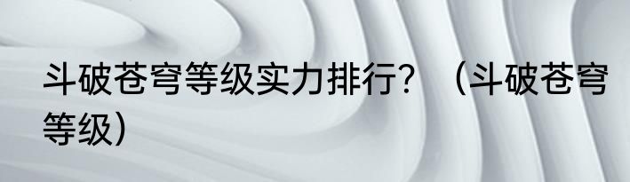 斗破苍穹等级实力排行？（斗破苍穹等级）