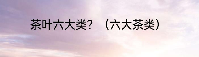 茶叶六大类？（六大茶类）