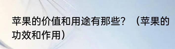 苹果的价值和用途有那些？（苹果的功效和作用）