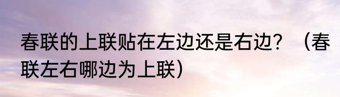 春联的上联贴在左边还是右边？（春联左右哪边为上联）