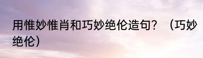 用惟妙惟肖和巧妙绝伦造句？（巧妙绝伦）