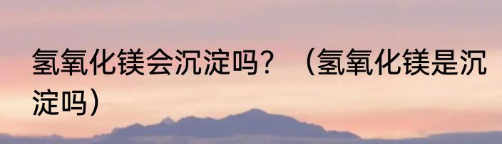 氢氧化镁会沉淀吗？（氢氧化镁是沉淀吗）
