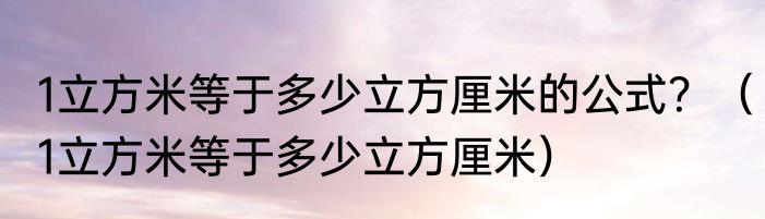 1立方米等于多少立方厘米的公式？（1立方米等于多少立方厘米）