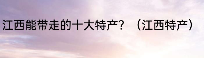 江西能带走的十大特产？（江西特产）