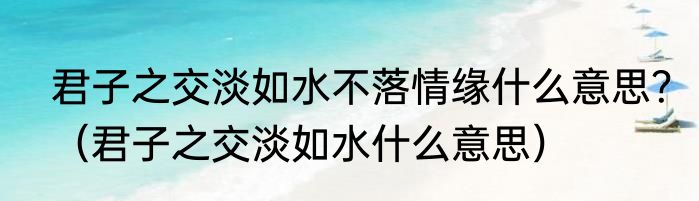 君子之交淡如水不落情缘什么意思？（君子之交淡如水什么意思）