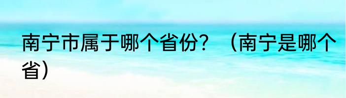 南宁市属于哪个省份？（南宁是哪个省）
