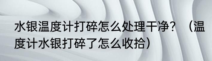 水银温度计打碎怎么处理干净？（温度计水银打碎了怎么收拾）